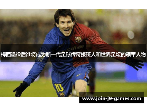 梅西退役后谁将成为新一代足球传奇接班人和世界足坛的领军人物 梅西退役后谁将成为新一代足球传奇接班人和世界足坛的领军人物