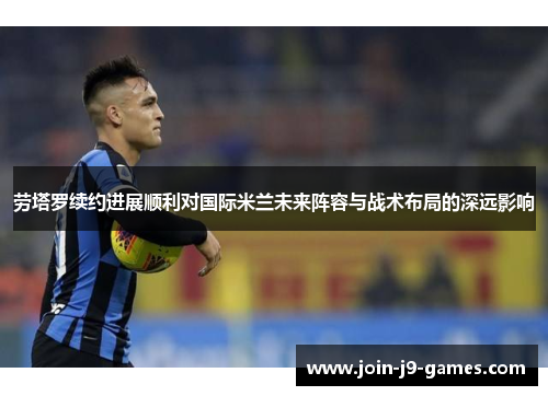 劳塔罗续约进展顺利对国际米兰未来阵容与战术布局的深远影响 劳塔罗续约进展顺利对国际米兰未来阵容与战术布局的深远影响