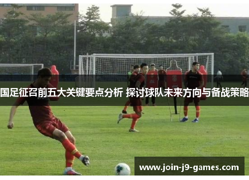国足征召前五大关键要点分析 探讨球队未来方向与备战策略 国足征召前五大关键要点分析 探讨球队未来方向与备战策略