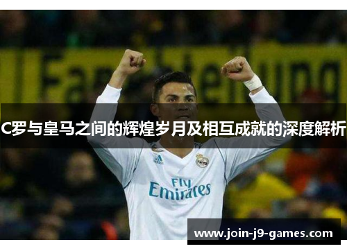 C罗与皇马之间的辉煌岁月及相互成就的深度解析 C罗与皇马之间的辉煌岁月及相互成就的深度解析