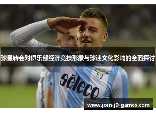 球星转会对俱乐部经济竞技形象与球迷文化影响的全面探讨 球星转会对俱乐部经济竞技形象与球迷文化影响的全面探讨