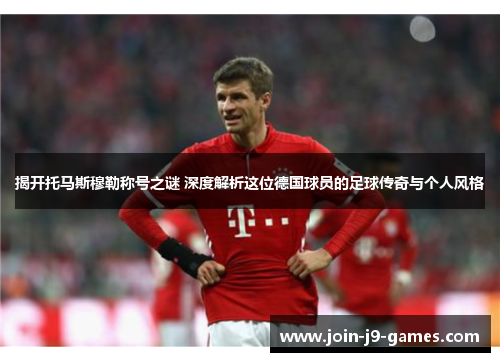 揭开托马斯穆勒称号之谜 深度解析这位德国球员的足球传奇与个人风格