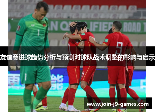 友谊赛进球趋势分析与预测对球队战术调整的影响与启示