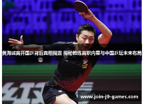 黄海诚离开国乒背后真相揭露 揭秘教练离职内幕与中国乒坛未来布局