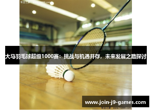 大马羽毛球超级1000赛：挑战与机遇并存，未来发展之路探讨