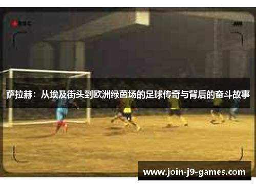 萨拉赫：从埃及街头到欧洲绿茵场的足球传奇与背后的奋斗故事