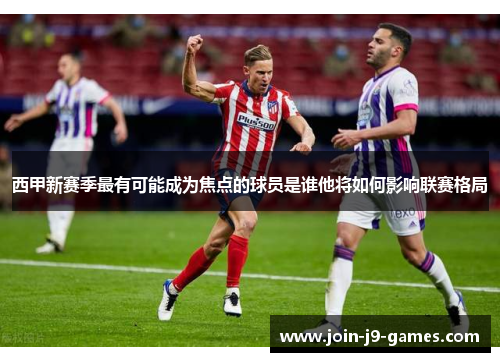 西甲新赛季最有可能成为焦点的球员是谁他将如何影响联赛格局 西甲新赛季最有可能成为焦点的球员是谁他将如何影响联赛格局