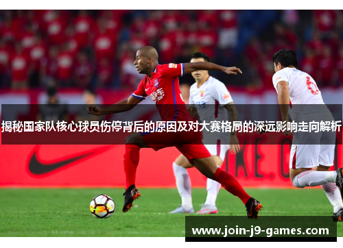 揭秘国家队核心球员伤停背后的原因及对大赛格局的深远影响走向解析