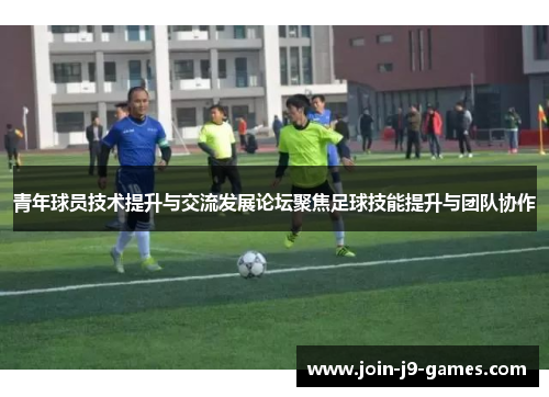 青年球员技术提升与交流发展论坛聚焦足球技能提升与团队协作 青年球员技术提升与交流发展论坛聚焦足球技能提升与团队协作